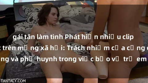gái tân làm tình Phát hiện nhiều clip sex nữ sinh gây sốc trên mạng xã hội: Trách nhiệm của cộng đồng và phụ huynh trong việc bảo vệ trẻ em trước nguy cơ lạm dụng.