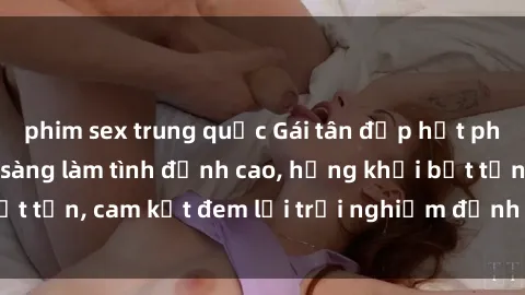 phim sex trung quốc Gái tân đẹp hết phần thiên hạ, sẵn sàng làm tình đỉnh cao, hứng khởi bất tận, cam kết đem lại trải nghiệm đỉnh cao cho quý ông