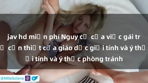 jav hd miễn phí Nguy cơ của việc gái trẻ quan hệ: Sự cần thiết của giáo dục giới tính và ý thức phòng tránh