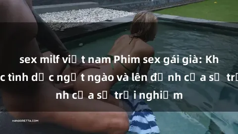 sex milf việt nam Phim sex gái già: Khoảnh khắc tình dục ngọt ngào và lên đỉnh của sự trải nghiệm
