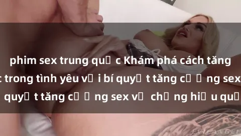 phim sex trung quốc Khám phá cách tăng cường hạnh phúc trong tình yêu với bí quyết tăng cường sex vợ chồng hiệu quả