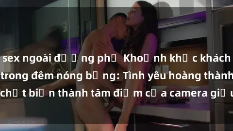 sex ngoài đường phố Khoảnh khắc khách sạn bị quay lén trong đêm nóng bỏng: Tình yêu hoàng thành chợt biến thành tâm điểm của camera giấu kín trong phòng ngủ.