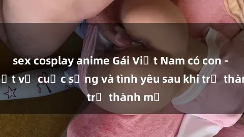 sex cosplay anime Gái Việt Nam có con - Sự thật về cuộc sống và tình yêu sau khi trở thành mẹ