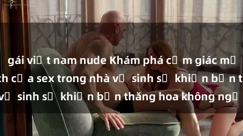 gái việt nam nude Khám phá cảm giác mới mẻ: Sự kích thích của sex trong nhà vệ sinh sẽ khiến bạn thăng hoa không ngờ!