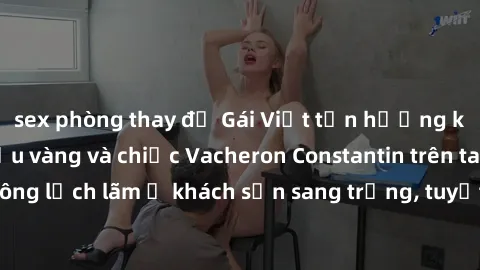 sex phòng thay đồ Gái Việt tận hưởng khói thơm của rượu vàng và chiếc Vacheron Constantin trên tay người đàn ông lịch lãm ở khách sạn sang trọng, tuyệt vời trong đêm đầy nhiệt huyết.