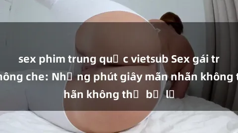 sex phim trung quốc vietsub Sex gái trẻ đẹp không che: Những phút giây mãn nhãn không thể bỏ lỡ