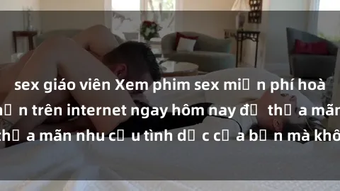 sex giáo viên Xem phim sex miễn phí hoàn toàn không giới hạn trên internet ngay hôm nay để thỏa mãn nhu cầu tình dục của bạn mà không tốn chi phí.