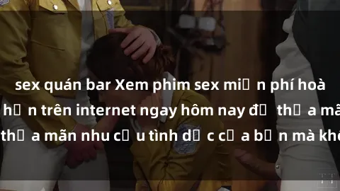 sex quán bar Xem phim sex miễn phí hoàn toàn không giới hạn trên internet ngay hôm nay để thỏa mãn nhu cầu tình dục của bạn mà không tốn chi phí.