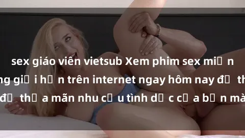 sex giáo viên vietsub Xem phim sex miễn phí hoàn toàn không giới hạn trên internet ngay hôm nay để thỏa mãn nhu cầu tình dục của bạn mà không tốn chi phí.