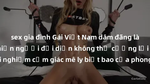sex gia đình Gái Việt Nam dâm đãng làm tình say đắm, khiến người đối diện không thể cưỡng lại được. Hãy trải nghiệm cảm giác mê ly biết bao của phong cách yêu đương đậm chất dân tộc!