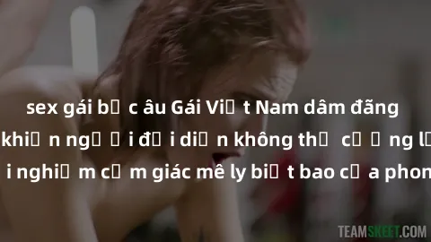 sex gái bắc âu Gái Việt Nam dâm đãng làm tình say đắm, khiến người đối diện không thể cưỡng lại được. Hãy trải nghiệm cảm giác mê ly biết bao của phong cách yêu đương đậm chất dân tộc!