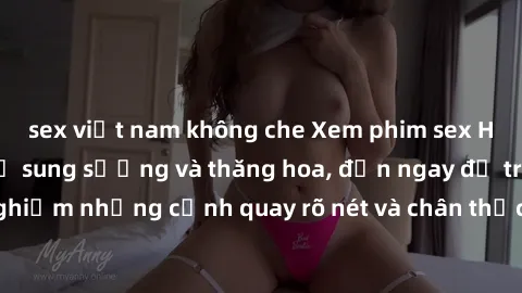 sex việt nam không che Xem phim sex HD: Đỉnh cao của sự sung sướng và thăng hoa, đến ngay để trải nghiệm những cảnh quay rõ nét và chân thực nhất. Hãy cùng khám phá!