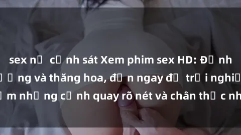 sex nữ cảnh sát Xem phim sex HD: Đỉnh cao của sự sung sướng và thăng hoa, đến ngay để trải nghiệm những cảnh quay rõ nét và chân thực nhất. Hãy cùng khám phá!