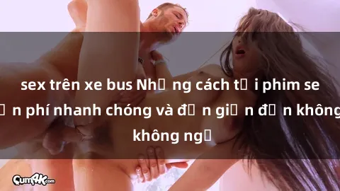 sex trên xe bus Những cách tải phim sex miễn phí nhanh chóng và đơn giản đến không ngờ
