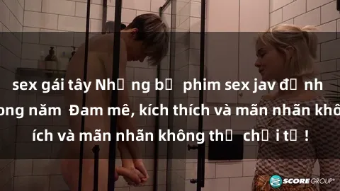 sex gái tây Những bộ phim sex jav đỉnh cao phải xem trong năm  Đam mê, kích thích và mãn nhãn không thể chối từ!