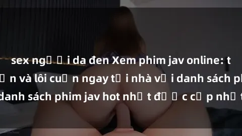 sex người da đen Xem phim jav online: trải nghiệm hấp dẫn và lôi cuốn ngay tại nhà với danh sách phim jav hot nhất được cập nhật liên tục.