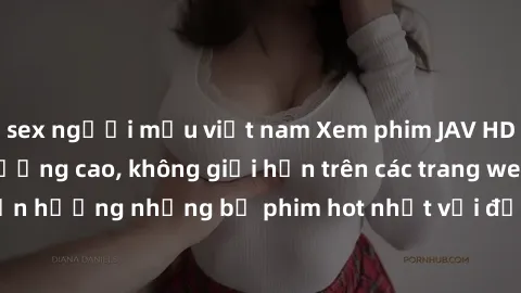 sex người mẫu việt nam Xem phim JAV HD miễn phí chất lượng cao, không giới hạn trên các trang web uy tín. Yên tâm tận hưởng những bộ phim hot nhất với độ nét sắc sảo, đẹp mắt ngay tại nhà. Hãy trải ng