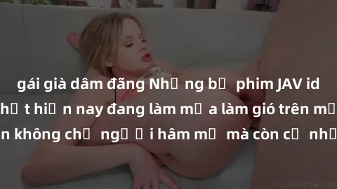 gái già dâm đãng Những bộ phim JAV idol không che hot nhất hiện nay đang làm mưa làm gió trên mạng, hấp dẫn không chỉ người hâm mộ mà còn cả những ai mới tìm hiểu về thể loại này!