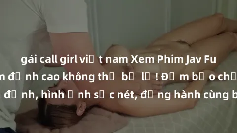 gái call girl việt nam Xem Phim Jav Full HD: Những bộ phim đỉnh cao không thể bỏ lỡ! Đảm bảo chất lượng ổn định, hình ảnh sắc nét, đồng hành cùng bạn trong những giây phút thư giãn!