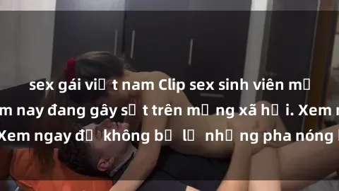 sex gái việt nam Clip sex sinh viên mới nhất hot nhất năm nay đang gây sốt trên mạng xã hội. Xem ngay để không bỏ lỡ những pha nóng không thể bỏ qua!