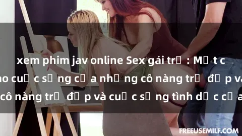 xem phim jav online Sex gái trẻ: Một cái nhìn sâu lắng vào cuộc sống của những cô nàng trẻ đẹp và cuộc sống tình dục của họ