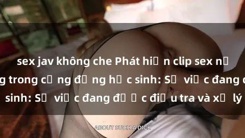 sex jav không che Phát hiện clip sex nữ sinh gây chấn động trong cộng đồng học sinh: Sự việc đang được điều tra và xử lý