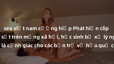 sex việt nam cưỡng hiếp Phát hiện clip nóng sinh viên gây sốt trên mạng xã hội, học sinh bị xử lý nghiêm ngặt. Đây là cảnh giác cho các bạn trẻ về hậu quả của việc chia sẻ thông tin trái phép trên int