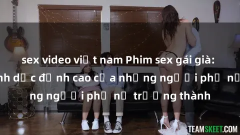 sex video việt nam Phim sex gái già: Trải nghiệm tình dục đỉnh cao của những người phụ nữ trưởng thành