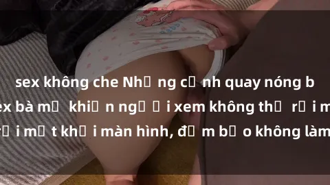sex không che Những cảnh quay nóng bỏng trong phim sex bà mẹ khiến người xem không thể rời mắt khỏi màn hình, đảm bảo không làm bạn thất vọng!