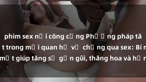 phim sex nơi công cộng Phương pháp tăng cường gắn kết trong mối quan hệ vợ chồng qua sex: Bí mật giúp tăng sự gần gũi, thăng hoa và hạnh phúc cho cặp đôi