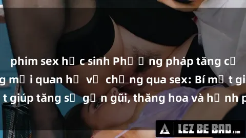 phim sex học sinh Phương pháp tăng cường gắn kết trong mối quan hệ vợ chồng qua sex: Bí mật giúp tăng sự gần gũi, thăng hoa và hạnh phúc cho cặp đôi