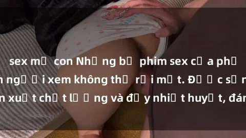 sex mẹ con Những bộ phim sex của phụ nữ lớn tuổi khiến người xem không thể rời mắt. Được sản xuất chất lượng và đầy nhiệt huyết, đáng xem và trải nghiệm.