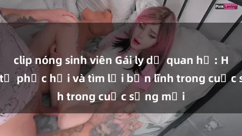 clip nóng sinh viên Gái ly dị quan hệ: Hành trình tự phục hồi và tìm lại bản lĩnh trong cuộc sống mới