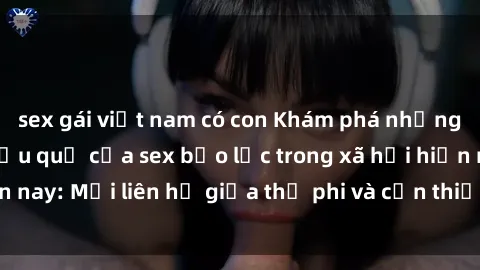 sex gái việt nam có con Khám phá những nguyên nhân và hậu quả của sex bạo lực trong xã hội hiện nay: Mối liên hệ giữa thị phi và cần thiết phải ngăn chặn.