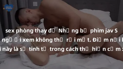 sex phòng thay đồ Những bộ phim jav SM không che khiến người xem không thể rời mắt. Điểm nổi bật của thể loại này là sự tinh tế trong cách thể hiện cảm xúc và sự hấp dẫn của những cảnh quay.