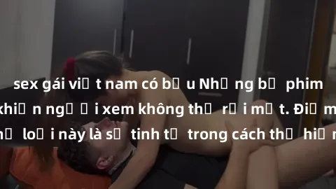 sex gái việt nam có bầu Những bộ phim jav SM không che khiến người xem không thể rời mắt. Điểm nổi bật của thể loại này là sự tinh tế trong cách thể hiện cảm xúc và sự hấp dẫn của những cảnh quay.