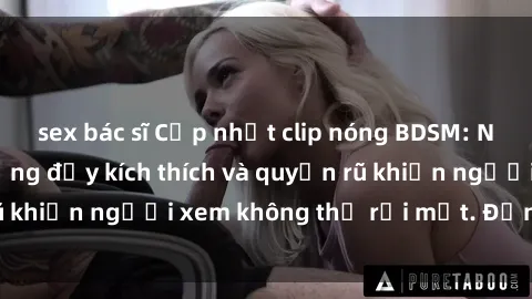 sex bác sĩ Cập nhật clip nóng BDSM: Những pha hành động đầy kích thích và quyến rũ khiến người xem không thể rời mắt. Đừng bỏ lỡ!