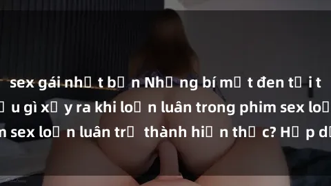 sex gái nhật bản Những bí mật đen tối trong gia đình: Điều gì xảy ra khi loạn luân trong phim sex loạn luân trở thành hiện thực? Hấp dẫn và gây sốc!