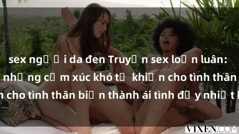 sex người da đen Truyện sex loạn luân: Bí mật gia đình và những cảm xúc khó tả khiến cho tình thân biến thành ái tình đầy nhiệt huyết