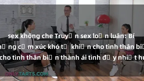 sex không che Truyện sex loạn luân: Bí mật gia đình và những cảm xúc khó tả khiến cho tình thân biến thành ái tình đầy nhiệt huyết