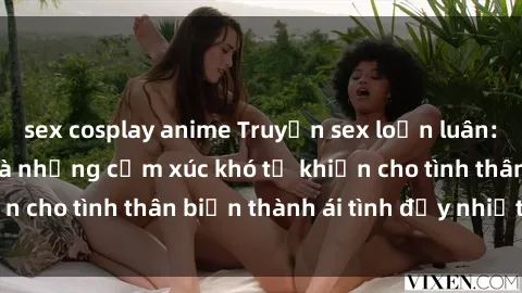 sex cosplay anime Truyện sex loạn luân: Bí mật gia đình và những cảm xúc khó tả khiến cho tình thân biến thành ái tình đầy nhiệt huyết
