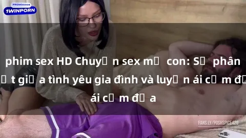 phim sex HD Chuyện sex mẹ con: Sự phân biệt giữa tình yêu gia đình và luyến ái cấm địa