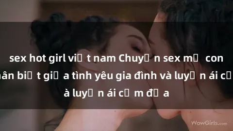 sex hot girl việt nam Chuyện sex mẹ con: Sự phân biệt giữa tình yêu gia đình và luyến ái cấm địa