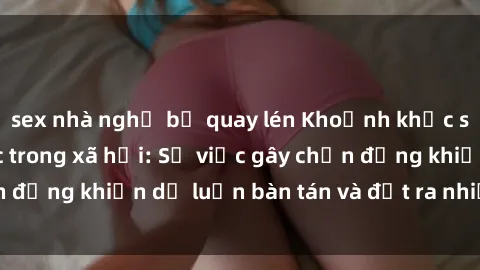 sex nhà nghỉ bị quay lén Khoảnh khắc sex cô cháu gây sốc trong xã hội: Sự việc gây chấn động khiến dư luận bàn tán và đặt ra nhiều tranh cãi.