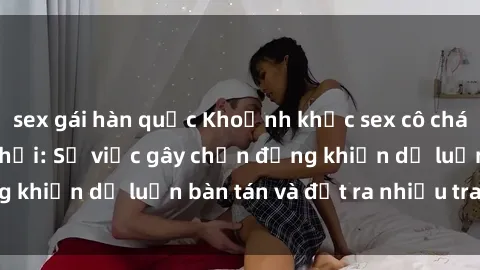 sex gái hàn quốc Khoảnh khắc sex cô cháu gây sốc trong xã hội: Sự việc gây chấn động khiến dư luận bàn tán và đặt ra nhiều tranh cãi.