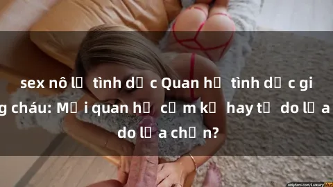 sex nô lệ tình dục Quan hệ tình dục giữa ông cháu: Mối quan hệ cấm kỵ hay tự do lựa chọn?