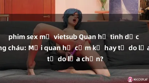 phim sex mỹ vietsub Quan hệ tình dục giữa ông cháu: Mối quan hệ cấm kỵ hay tự do lựa chọn?