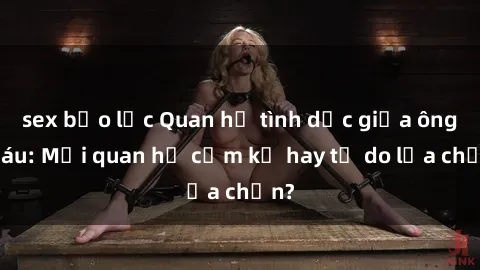 sex bạo lực Quan hệ tình dục giữa ông cháu: Mối quan hệ cấm kỵ hay tự do lựa chọn?
