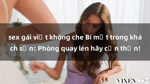 sex gái việt không che Bí mật trong khách sạn: Phòng quay lén hãy cẩn thận!