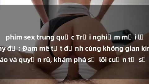 phim sex trung quốc Trải nghiệm mới lạ với sex phòng thay đồ: Đam mê tột đỉnh cùng không gian kín đáo và quyến rũ, khám phá sự lôi cuốn từ sự hấp dẫn của nơi này.